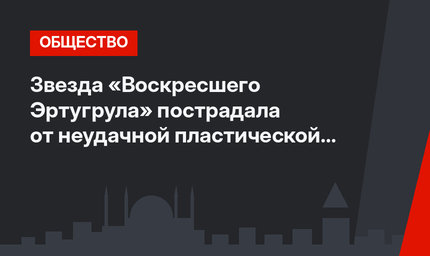 Звезда «Воскресшего Эртугрула» пострадала от неудачной пластической операции