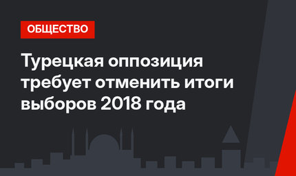 Турецкая оппозиция требует отменить итоги выборов 2018 года