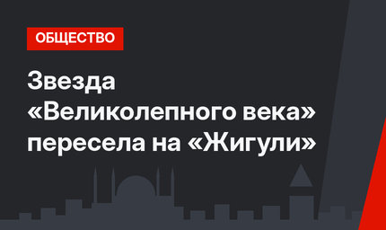 Звезда «Великолепного века» пересела на «Жигули»