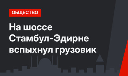 На шоссе Стамбул-Эдирне вспыхнул грузовик