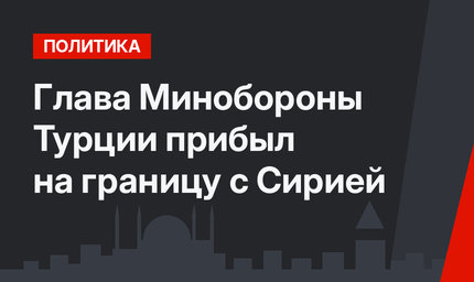 Глава Минобороны Турции прибыл на границу с Сирией