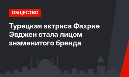 Турецкая актриса Фахрие Эвджен стала лицом знаменитого бренда