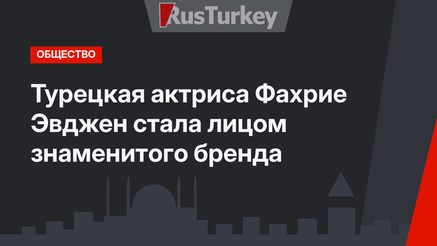 Турецкая актриса Фахрие Эвджен стала лицом знаменитого бренда