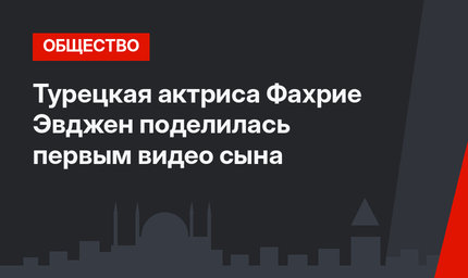 Турецкая актриса Фахрие Эвджен поделилась первым видео сына