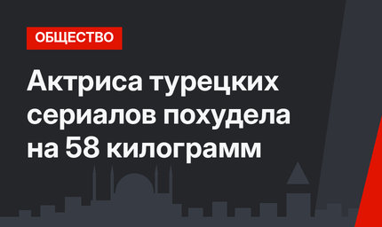 Актриса турецких сериалов похудела на 58 килограмм