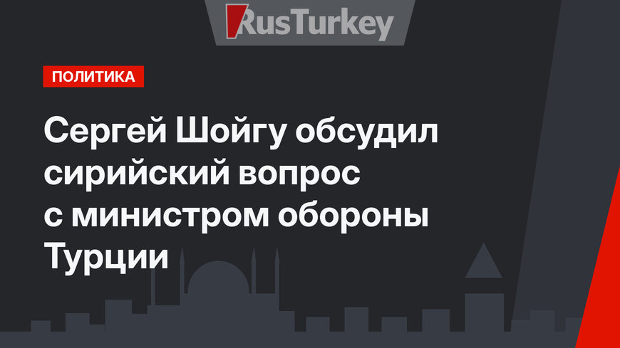 Сергей Шойгу обсудил сирийский вопрос с министром обороны Турции