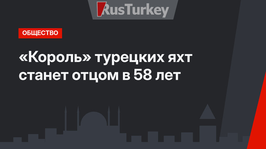 «Король» турецких яхт станет отцом в 58 лет