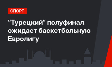 “Турецкий” полуфинал ожидает баскетбольную Евролигу