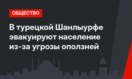 В турецкой Шанлыурфе эвакуируют население из-за угрозы оползней