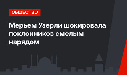 Мерьем Узерли шокировала поклонников смелым нарядом