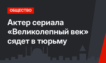 Актер сериала «Великолепный век» сядет в тюрьму