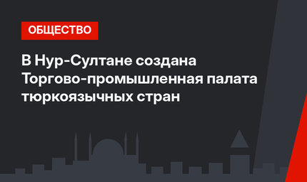 В Нур-Султане создана Торгово-промышленная палата тюркоязычных стран