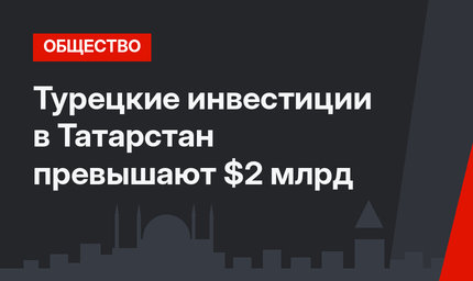Турецкие инвестиции в Татарстан превышают $2 млрд
