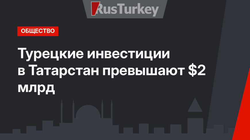 Турецкие инвестиции в Татарстан превышают $2 млрд