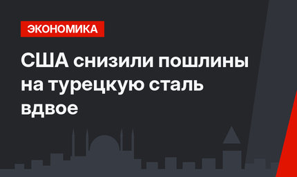США снизили пошлины на турецкую сталь вдвое