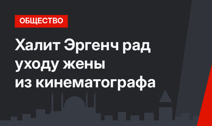 Халит Эргенч рад уходу жены из кинематографа