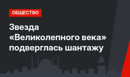Звезда «Великолепного века» подверглась шантажу