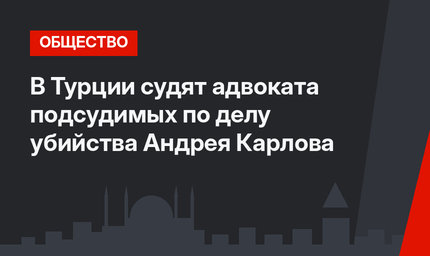 В Турции судят адвоката подсудимых по делу убийства Андрея Карлова
