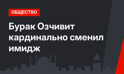 Бурак Озчивит кардинально сменил имидж