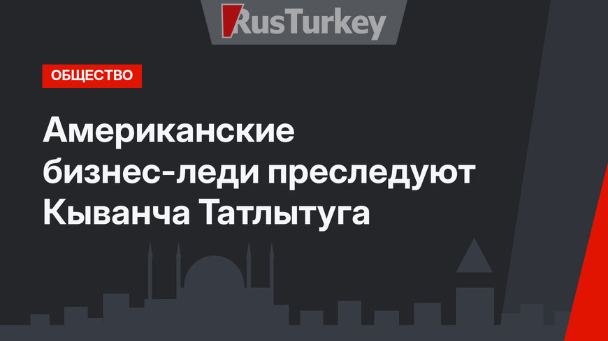 Американские бизнес-леди преследуют Кыванча Татлытуга