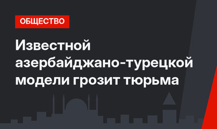 Известной азербайджано-турецкой модели грозит тюрьма