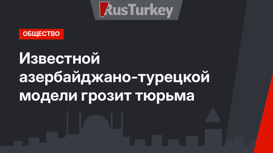 Известной азербайджано-турецкой модели грозит тюрьма