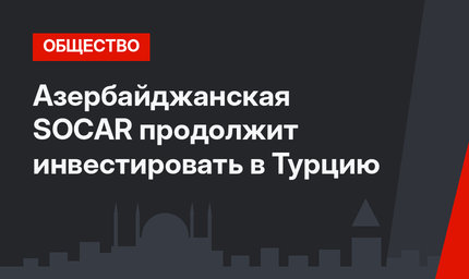Азербайджанская SOCAR продолжит инвестировать в Турцию