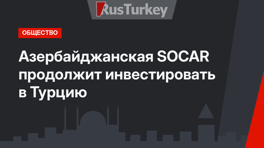 Азербайджанская SOCAR продолжит инвестировать в Турцию