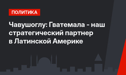 Чавушоглу: Гватемала - наш стратегический партнер в Латинской Америке