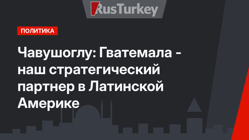Чавушоглу: Гватемала - наш стратегический партнер в Латинской Америке