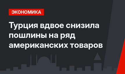 Турция вдвое снизила пошлины на ряд американских товаров
