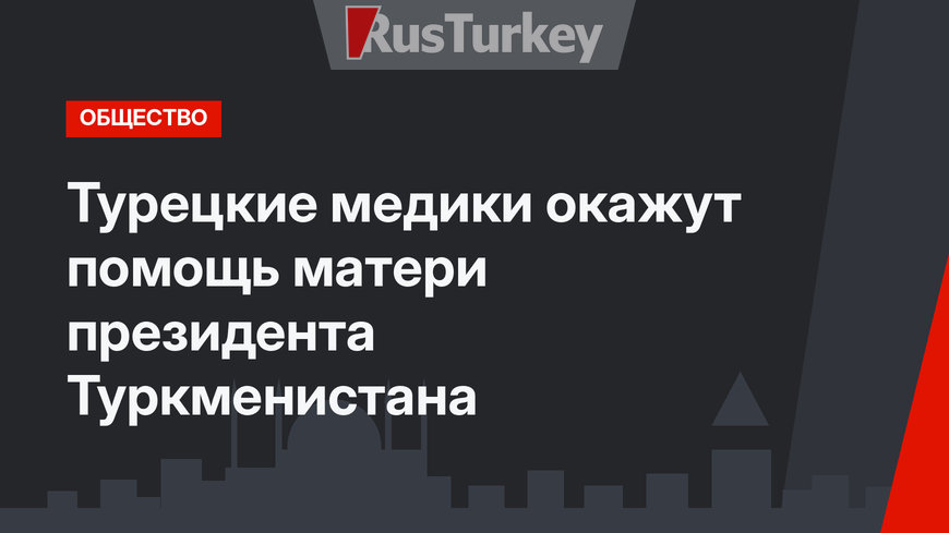 Турецкие медики окажут помощь матери президента Туркменистана