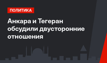 Анкара и Тегеран обсудили двусторонние отношения