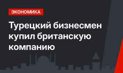 Турецкий бизнесмен купил британскую компанию