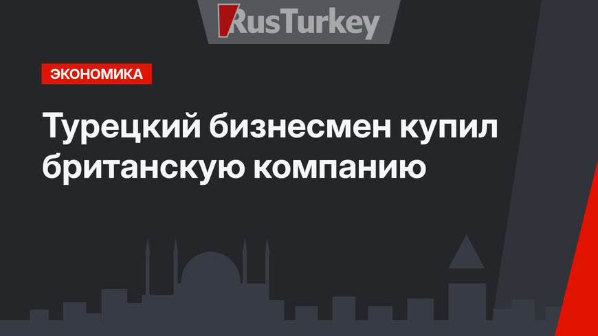 Турецкий бизнесмен купил британскую компанию