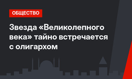 Звезда «Великолепного века» тайно встречается с олигархом