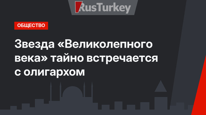 Звезда «Великолепного века» тайно встречается с олигархом