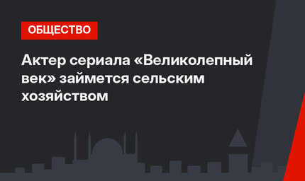 Актер сериала «Великолепный век» займется сельским хозяйством