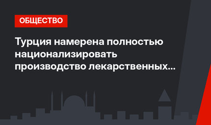 Турция намерена полностью национализировать производство лекарственных препаратов