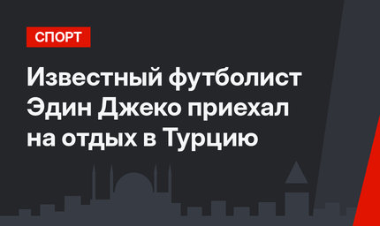 Известный футболист Эдин Джеко приехал на отдых в Турцию
