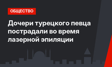 Дочери турецкого певца пострадали во время лазерной эпиляции