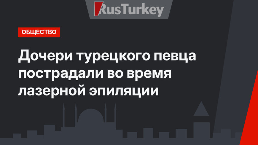 Дочери турецкого певца пострадали во время лазерной эпиляции