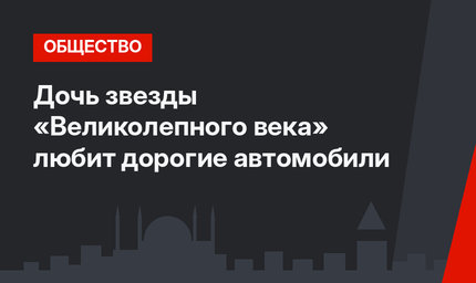 Дочь звезды «Великолепного века» любит дорогие автомобили