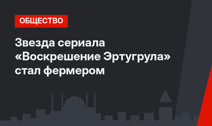 Звезда сериала «Воскрешение Эртугрула» стал фермером