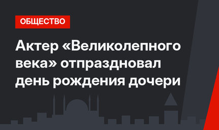 Актер «Великолепного века» отпраздновал день рождения дочери