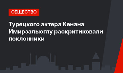 Турецкого актера Кенана Имирзалыоглу раскритиковали поклонники