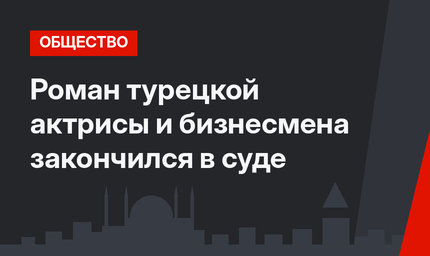 Роман турецкой актрисы и бизнесмена закончился в суде