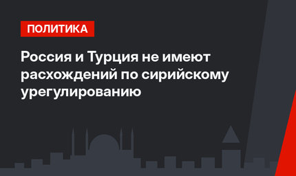 Россия и Турция не имеют расхождений по сирийскому урегулированию