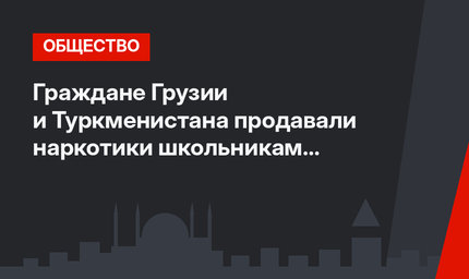 Граждане Грузии и Туркменистана продавали наркотики школьникам Анкары