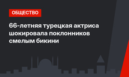 66-летняя турецкая актриса шокировала поклонников смелым бикини